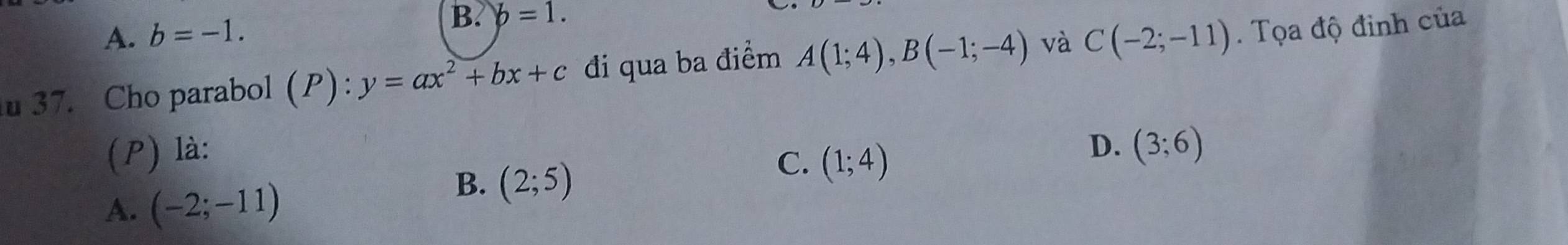 A. b=-1.
B. b=1. 
37. Cho parabol (P): y=ax^2+bx+c đi qua ba điểm A(1;4), B(-1;-4) và C(-2;-11). Tọa độ đinh của
D.
(P) là: (3;6)
A. (-2;-11)
B. (2;5)
C. (1;4)