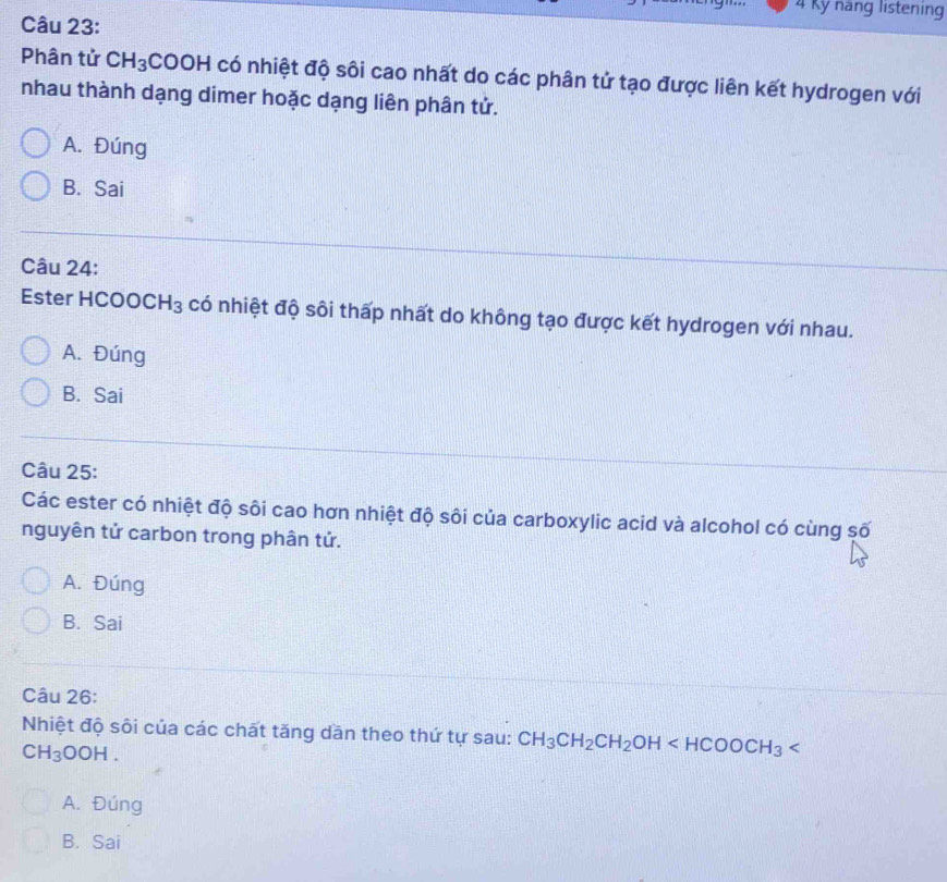 Kỹ năng listening
Câu 23:
Phân tử CH_3COOH có nhiệt độ sôi cao nhất do các phân tử tạo được liên kết hydrogen với
nhau thành dạng dimer hoặc dạng liên phân tử.
A. Đúng
B. Sai
Câu 24:
Ester HCOO CH_3 có nhiệt độ sôi thấp nhất do không tạo được kết hydrogen với nhau.
A. Đúng
B. Sai
Câu 25:
Các ester có nhiệt độ sôi cao hơn nhiệt độ sôi của carboxylic acid và alcohol có cùng số
nguyên tử carbon trong phân tử.
A. Đúng
B. Sai
Câu 26:
Nhiệt độ sôi của các chất tăng dần theo thứ tự sau: CH_3CH_2CH_2OH
CH_3OOH.
A. Đúng
B. Sai