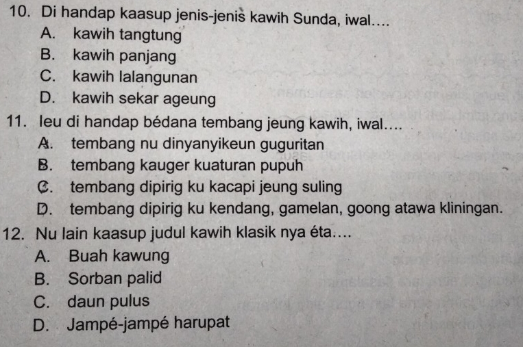 Di handap kaasup jenis-jenis kawih Sunda, iwal....
A. kawih tangtung
B. kawih panjang
C. kawih lalangunan
D. kawih sekar ageung
11. leu di handap bédana tembang jeung kawih, iwal....
A. tembang nu dinyanyikeun guguritan
B. tembang kauger kuaturan pupuh
C. tembang dipirig ku kacapi jeung suling
D. tembang dipirig ku kendang, gamelan, goong atawa kliningan.
12. Nu lain kaasup judul kawih klasik nya éta....
A. Buah kawung
B. Sorban palid
C. daun pulus
D. Jampé-jampé harupat