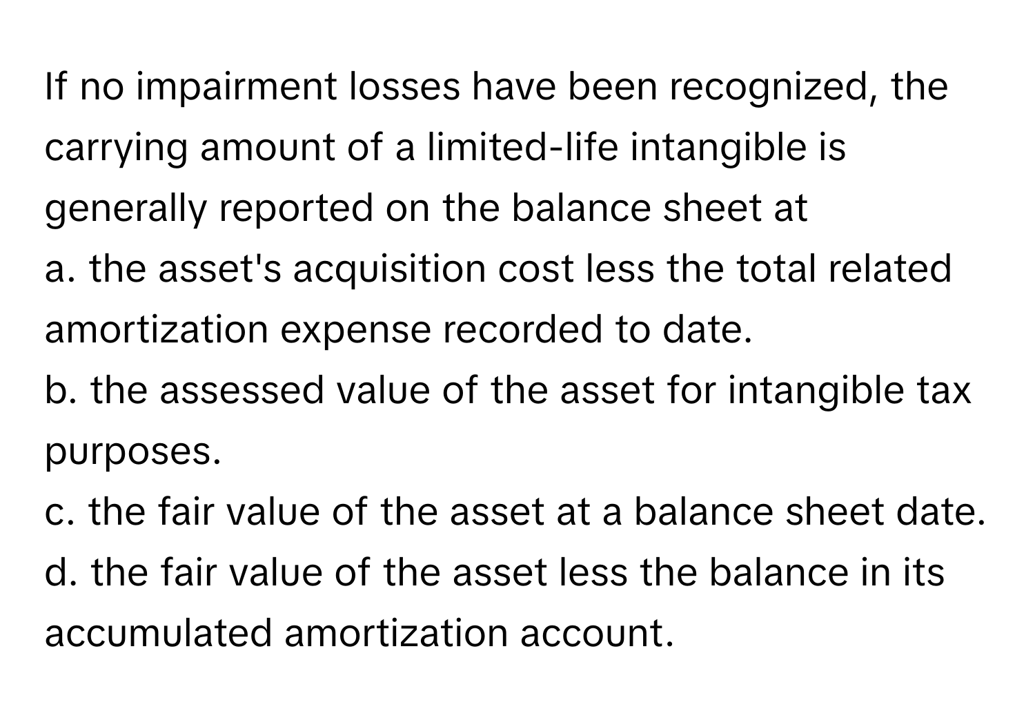 If no impairment losses have been recognized, the carrying amount of a limited-life intangible is generally reported on the balance sheet at
 
a. the asset's acquisition cost less the total related amortization expense recorded to date. 
b. the assessed value of the asset for intangible tax purposes.
c. the fair value of the asset at a balance sheet date. 
d. the fair value of the asset less the balance in its accumulated amortization account.