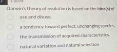 Darwin's theory of evolution is based on the Idea(s) of
use and disuse.
a tendency toward perfect, unchanging species.
the transmission of acquired characteristics.
natural variation and natural selection