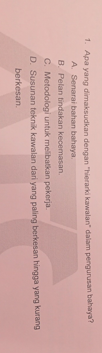 Apa yang dimaksudkan dengan ''hierarki kawalan'' dalam pengurusan bahaya?
A. Senarai bahan bahaya.
B. Pelan tindakan kecemasan.
C. Metodologi untuk melibatkan pekerja.
D. Susunan teknik kawalan dari yang paling berkesan hingga yang kurang
berkesan.