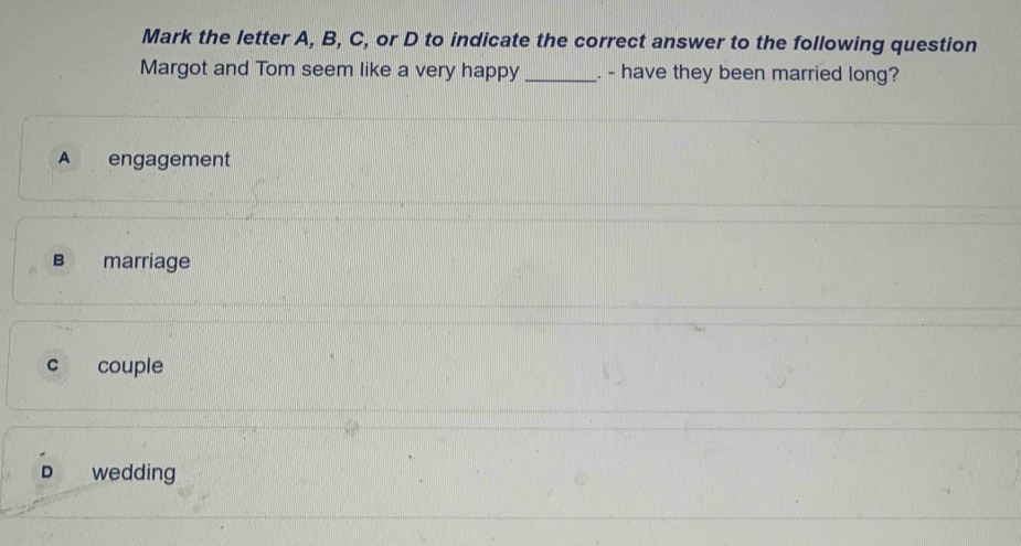 Mark the letter A, B, C, or D to indicate the correct answer to the following question
Margot and Tom seem like a very happy _. - have they been married long?
A engagement
Bì marriage
c couple
D wedding