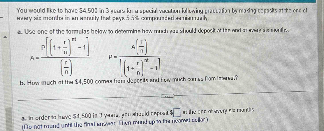 You would like to have $4,500 in 3 years for a special vacation following graduation by making deposits at the end of 
every six months in an annuity that pays 5.5% compounded semiannually. 
a. Use one of the formulas below to determine how much you should deposit at the end of every six months.
A=frac P[(1+ r/n )^nd-1]( r/n ) P=frac A( r/n )[(1+ r/n )^m-1]
b. How much of the $4,500 comes from d ow much comes from interest? 
a. In order to have $4,500 in 3 years, you should deposit $□ at the end of every six months. 
(Do not round until the final answer. Then round up to the nearest dollar.)