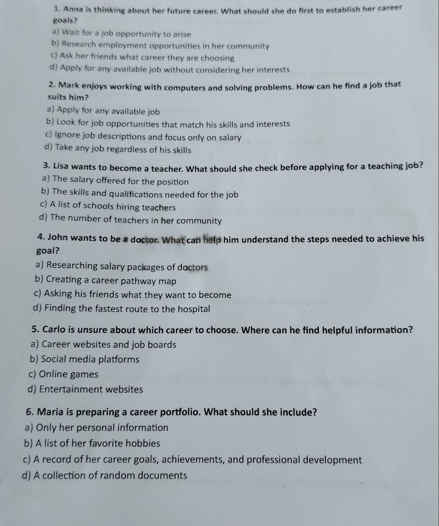 Anna is thinking about her future career. What should she do first to establish her career
goals?
a) Wait for a job opportunity to arise
b) Research employment opportunities in her community
c) Ask her friends what career they are choosing
d) Apply for any available job without considering her interests
2. Mark enjoys working with computers and solving problems. How can he find a job that
suits him?
a) Apply for any available job
b) Look for job opportunities that match his skills and interests
c) Ignore job descriptions and focus only on salary
d) Take any job regardless of his skills
3. Lisa wants to become a teacher. What should she check before applying for a teaching job?
a) The salary offered for the position
b) The skills and qualifications needed for the job
c) A list of schools hiring teachers
d) The number of teachers in her community
4. John wants to be a doctor. What can help him understand the steps needed to achieve his
goal?
a) Researching salary packages of doctors
b) Creating a career pathway map
c) Asking his friends what they want to become
d) Finding the fastest route to the hospital
5. Carlo is unsure about which career to choose. Where can he find helpful information?
a) Career websites and job boards
b) Social media platforms
c) Online games
d) Entertainment websites
6. Maria is preparing a career portfolio. What should she include?
a) Only her personal information
b) A list of her favorite hobbies
c) A record of her career goals, achievements, and professional development
d) A collection of random documents