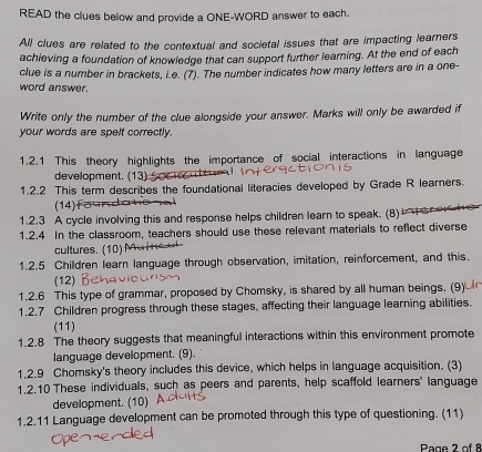 READ the clues below and provide a ONE-WORD answer to each. 
All clues are related to the contextual and societal issues that are impacting learners 
achieving a foundation of knowledge that can support further learning. At the end of each 
clue is a number in brackets, i.e. (7). The number indicates how many letters are in a one- 
word answer. 
Write only the number of the clue alongside your answer. Marks will only be awarded if 
your words are spelt correctly. 
1.2.1 This theory highlights the importance of social interactions in language 
development. (13) 
1.2.2 This term describes the foundational literacies developed by Grade R learners 
(14) 
1.2.3 A cycle involving this and response helps children learn to speak. (8) eo he 
1.2.4 In the classroom, teachers should use these relevant materials to reflect diverse 
cultures. (10) 
1.2.5 Children learn language through observation, imitation, reinforcement, and this. 
(12) 
1.2.6 This type of grammar, proposed by Chomsky, is shared by all human beings. (9) 
1.2.7 Children progress through these stages, affecting their language learning abilities. 
(11) 
1.2.8 The theory suggests that meaningful interactions within this environment promote 
language development. (9). 
1.2.9 Chomsky's theory includes this device, which helps in language acquisition. (3) 
1.2.10 These individuals, such as peers and parents, help scaffold learners' language 
development. (10) 
1.2.11 Language development can be promoted through this type of questioning. (11) 
Page 2 of 8