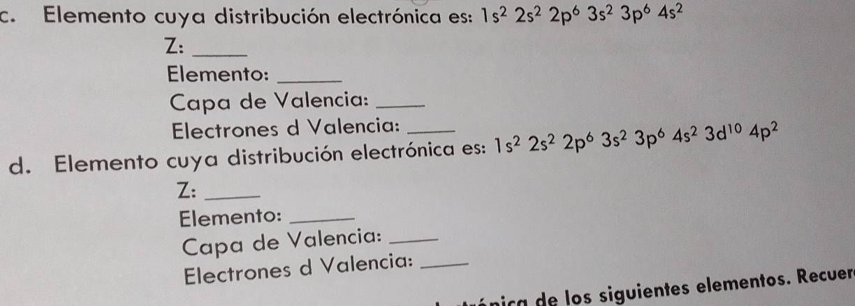 Elemento cuya distribución electrónica es: 1s^22s^22p^63s^23p^64s^2
Z:_ 
Elemento:_ 
Capa de Valencia:_ 
Electrones d Valencia: 
d. Elemento cuya distribución electrónica es: 1s^22s^22p^63s^23p^64s^23d^(10)4p^2
Z:_ 
Elemento:_ 
Capa de Valencia:_ 
Electrones d Valencia:_ 
pica de los siguientes elementos. Recuer