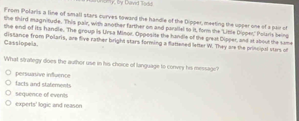 Astronomy, by David Todd
From Polaris a line of small stars curves toward the handle of the Dipper, meeting the upper one of a pair of
the third magnitude. This pair, with another farther on and parallel to it, form the 'Little Dipper,' Polaris being
the end of its handle. The group is Ursa Minor. Opposite the handle of the great Dipper, and at about the same
Cassiopeia. distance from Polaris, are five rather bright stars forming a flattened letter W. They are the principal stars of
What strategy does the author use in his choice of language to convey his message?
persuasive influence
facts and statements
sequence of events
experts' logic and reason