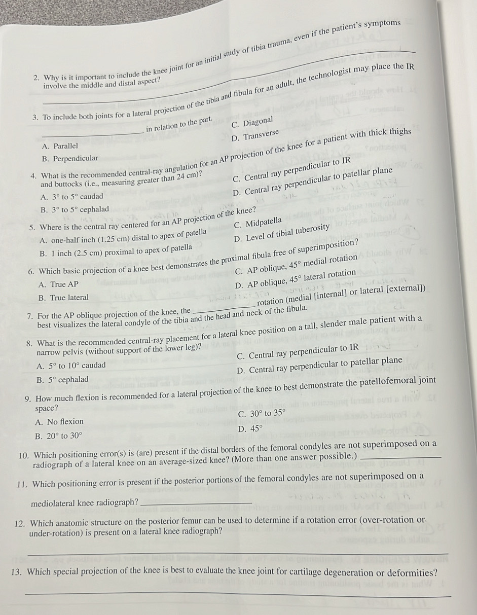 Why is it important to include the knee joint for an initial study of tibia trauma, even if the patient’s symptom
involve the middle and distal aspect?
3. To include both joints for a lateral projection of the tibia and fibula for an adult, the technologist may place the IR
C. Diagonal
in relation to the part.
D. Transverse
A. Parallel
4. What is the recommended central-ray angulation for an AP projection of the knee for a patient with thick thighs
B. Perpendicular
and buttocks (i.e., measuring greater than 24 cm)?
C. Central ray perpendicular to IR
A. 3° 5° caudad
D. Central ray perpendicular to patellar plane
B. 3° to 5° cephalad
5. Where is the central ray centered for an AP projection of the knee?
C. Midpatella
D. Level of tibial tuberosity
A. one-half inch (1.25 cm) distal to apex of patella
B. 1 inch (2.5 cm) proximal to apex of patella
6. Which basic projection of a knee best demonstrates the proximal fibula free of superimposition?
C. AP oblique, 45° medial rotation
A. True AP D. AP oblique, 45° lateral rotation
B. True lateral
best visualizes the lateral condyle of the tibia and the head and neck of the fibula. rotation (medial [internal] or lateral [external])
7. For the AP oblique projection of the knee, the
8. What is the recommended central-ray placement for a lateral knee position on a tall, slender male patient with a
narrow pelvis (without support of the lower leg)?
C. Central ray perpendicular to IR
A. 5° to 10° caudad
D. Central ray perpendicular to patellar plane
B. 5° cephalad
9. How much flexion is recommended for a lateral projection of the knee to best demonstrate the patellofemoral joint
space?
C. 30° to 35°
A. No flexion
D. 45°
B. 20° to 30°
10. Which positioning error(s) is (are) present if the distal borders of the femoral condyles are not superimposed on a
radiograph of a lateral knee on an average-sized knee? (More than one answer possible.)
11. Which positioning error is present if the posterior portions of the femoral condyles are not superimposed on a
mediolateral knee radiograph?_
12. Which anatomic structure on the posterior femur can be used to determine if a rotation error (over-rotation or
under-rotation) is present on a lateral knee radiograph?
_
13. Which special projection of the knee is best to evaluate the knee joint for cartilage degeneration or deformities?
_