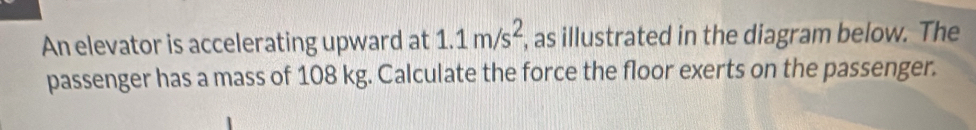 An elevator is accelerating upward at 1.1m/s^2 , as illustrated in the diagram below. The 
passenger has a mass of 108 kg. Calculate the force the floor exerts on the passenger.