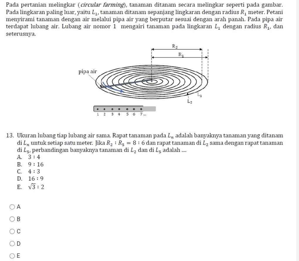 Pada pertanian melingkar (circular farming), tanaman ditanam secara melingkar seperti pada gambar.
Pada lingkaran paling luar, yaitu L_1 , tanaman ditanam sepanjang lingkaran dengan radius R_1 meter. Petani
menyirami tanaman dengan air melalui pipa air yang berputar sesuai dengan arah panah. Pada pipa air
terdapat lubang air. Lubang air nomor 1 mengairi tanaman pada lingkaran L_1 dengan radius R_1 , dan
seterusnya.
13. Ukuran lubang tiap lubang air sama. Rapat tanaman pada L_n adalah banyaknya tanaman yang ditanam
di L_n untuk setiap satu meter. Jika R_2:R_5=8: : 6 dan rapat tanaman di L_2 sama dengan rapat tanaman
di L_5 , perbandingan banyaknya tanaman di L_2 dan di L_5 adalah ....
A. 3:4
B. 9:16
C. 4:3
D. 16:9
E. sqrt(3):2
A
B
C
D
E