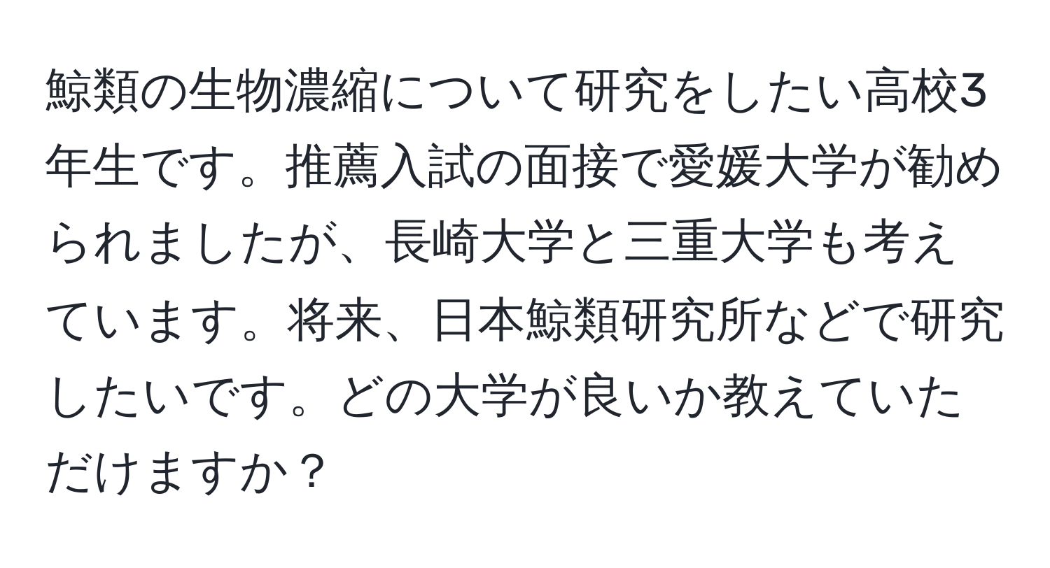 鯨類の生物濃縮について研究をしたい高校3年生です。推薦入試の面接で愛媛大学が勧められましたが、長崎大学と三重大学も考えています。将来、日本鯨類研究所などで研究したいです。どの大学が良いか教えていただけますか？