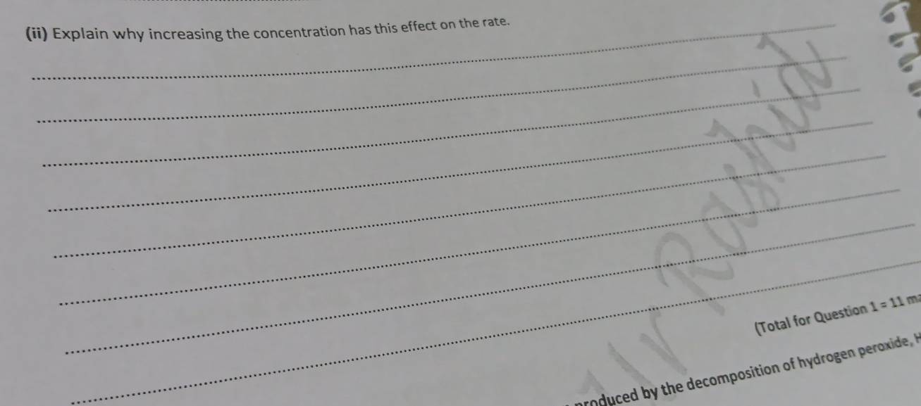 (ii) Explain why increasing the concentration has this effect on the rate. 
_ 
_ 
_ 
_ 
_ 
_ 
_ 
(Total for Question 1=11m 
roduced by the decomposition of hydrogen peroxide