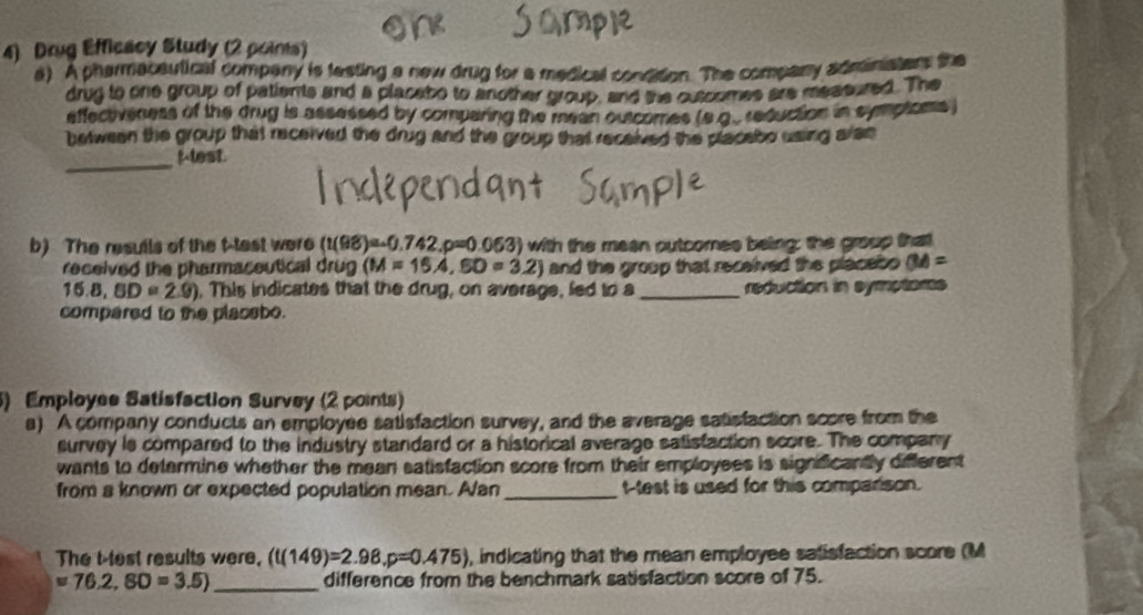 Drug Efficacy Study (2 poims) 
a) A pharmacautical company is testing a new drug for a medical condition. The company adminiaters the 
drug to one group of patients and a placabo to another group, and the outoomes are measured. The 
effectiveness of the drug is assessed by comparing the mean outcomes (s.g.. reduction in symptoms . 
between the group that received the drug and the group that received the placabo using aran 
_ 
t-test. 
b) The resuils of the t-test were (t(98)=-0.742.p=0.063) with the meen putcomes being; the group that 
received the pharmaceutical drug (M=15A, SD=3.2) and the group that recelved the placebo (M=
16.8, BD=2.9) , This indicates that the drug, on average, led to a _reduction in symptams 
compared to the placebo. 
5) Employes Satisfaction Survey (2 points) 
a) A company conducts an employee satisfaction survey, and the everage satisfaction score from the 
survey is compared to the industry standard or a historical average satistaction score. The company 
wants to determine whether the mean satisfaction score from their employees is significandly different 
from a known or expected population mean. Alan _t-test is used for this comparison. 
The t test results were, (t(149)=2.98, p=0.475) , indicating that the mean employee satisfaction score (M
=76.2, SD=3.5) _difference from the benchmark satisfaction score of 75.