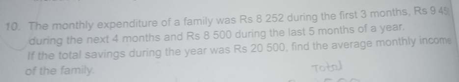 The monthly expenditure of a family was Rs 8 252 during the first 3 months, Rs 9 45
during the next 4 months and Rs 8 500 during the last 5 months of a year. 
If the total savings during the year was Rs 20 500, find the average monthly income 
of the family.