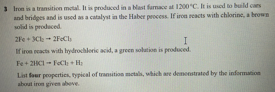 Iron is a transition metal. It is produced in a blast furnace at 1200°C. It is used to build cars 
and bridges and is used as a catalyst in the Haber process. If iron reacts with chlorine, a brown 
solid is produced.
2Fe+3Cl_2to 2FeCl_3
If iron reacts with hydrochloric acid, a green solution is produced.
Fe+2HClto FeCl_2+H_2
List four properties, typical of transition metals, which are demonstrated by the information 
about iron given above.