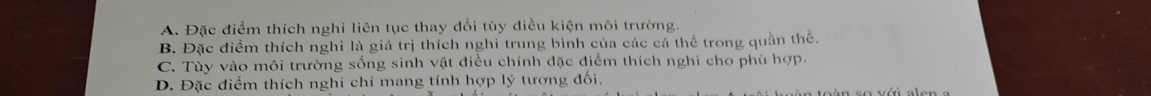 A. Đặc điểm thích nghi liên tục thay đổi tùy điều kiện môi trường.
B. Đặc điểm thích nghi là giá trị thích nghi trung bình của các cá thể trong quần thể.
C. Tùy vào môi trường sống sinh vật điều chỉnh đặc điểm thích nghi cho phù hợp.
D. Đặc điểm thích nghi chỉ mang tính hợp lý tương đối.