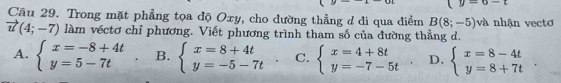 y=a-t
Câu 29. Trong mặt phẳng tọa độ Oxy, cho đường thẳng đ di qua điểm B(8;-5) và nhận vectơ
vector u(4;-7) làm véctơ chỉ phương. Viết phương trình tham số của đường thẳng d.
A. beginarrayl x=-8+4t y=5-7tendarray. B. beginarrayl x=8+4t y=-5-7tendarray.. C. beginarrayl x=4+8t y=-7-5tendarray.. D. beginarrayl x=8-4t y=8+7tendarray..