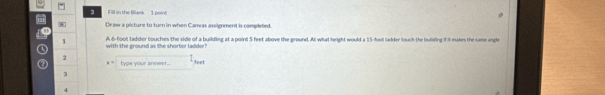 Fill in the Blank 1 point 
ad 
* Draw a picture to turn in when Canvas assignment is completed.
15
1 A 6-foot ladder touches the side of a building at a point 5 feet above the ground. At what height would a 15-foot ladder touch the building if it makes the same angle 
a 
with the ground as the shorter ladder? 
2 
2 type your answer... feet
x=
3 
4