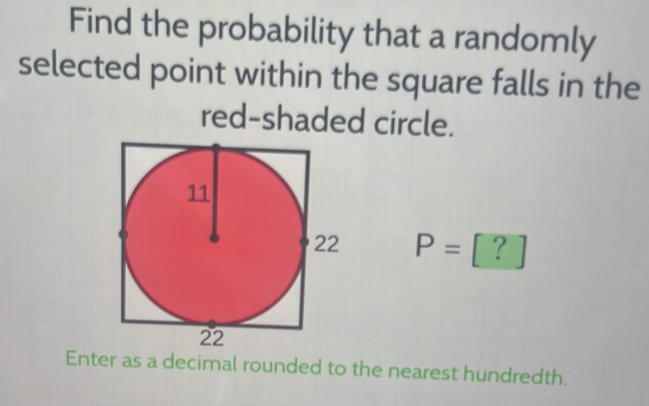 Find the probability that a randomly 
selected point within the square falls in the 
red-shaded circle.
P=[?]
Enter as a decimal rounded to the nearest hundredth.