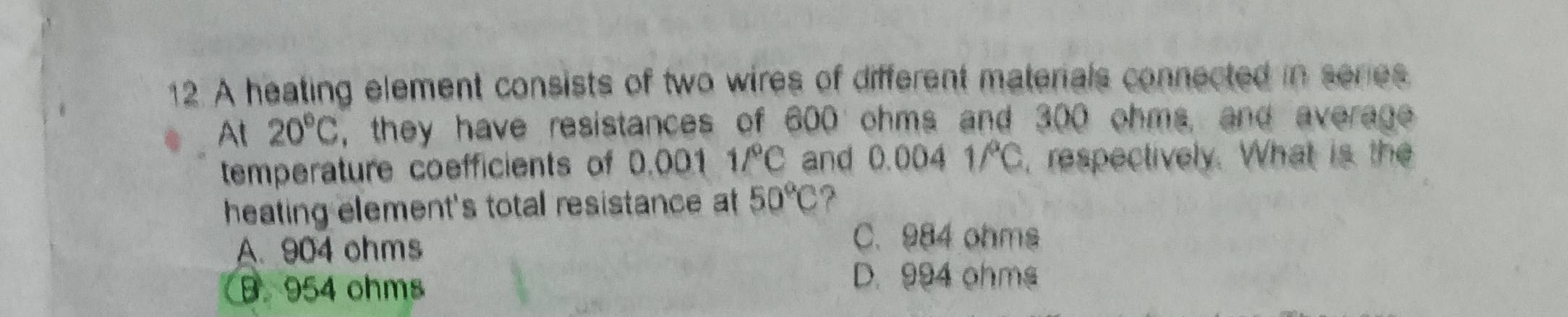 A heating element consists of two wires of different materials connected in series
At 20°C , they have resistances of 600 ohms and 300 ohms, and average
temperature coefficients of 0.001 1/^circ C and 0.004 1/C, respectively. What is the
heating element's total resistance at 50°C ?
A. 904 ohms
C. 984 ohms
B. 954 ohms D. 994 ohms