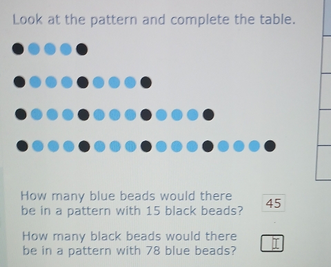 Look at the pattern and complete the table. 
How many blue beads would there 
be in a pattern with 15 black beads? 45
How many black beads would there 
be in a pattern with 78 blue beads?