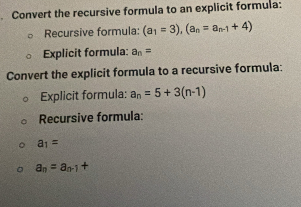 Convert the recursive formula to an explicit formula: 
Recursive formula: (a_1=3), (a_n=a_n-1+4)
Explicit formula: a_n=
Convert the explicit formula to a recursive formula: 
Explicit formula: a_n=5+3(n-1)
Recursive formula:
a_1=
a_n=a_n-1+