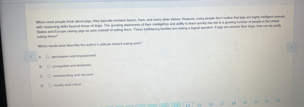 When most people think about pigs, they typically envision bacon, ham, and many other dishes. However, many people don't realize that pigs are highly intelligent animals
with reasoning skills beyond those of dogs. The growing awareness of their intelligence and ability to learn quickly has led to a growing number of people in the United
States and Europe raising pigs as pets instead of eating them. These trailblazing families are asking a logical question: if pigs are smarter than dogs, how can we justify
eating them?
Which words best describe the author's attitude toward eating pork?
A persuasive and impassioned
unrequited and disdainful
C commanding and intrusive
hostile and critical
47 13 14 15 16 17 18 19 20 21 22