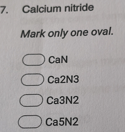 Calcium nitride
Mark only one oval.
CaN
Ca2N3
Ca3N2
Ca5N2