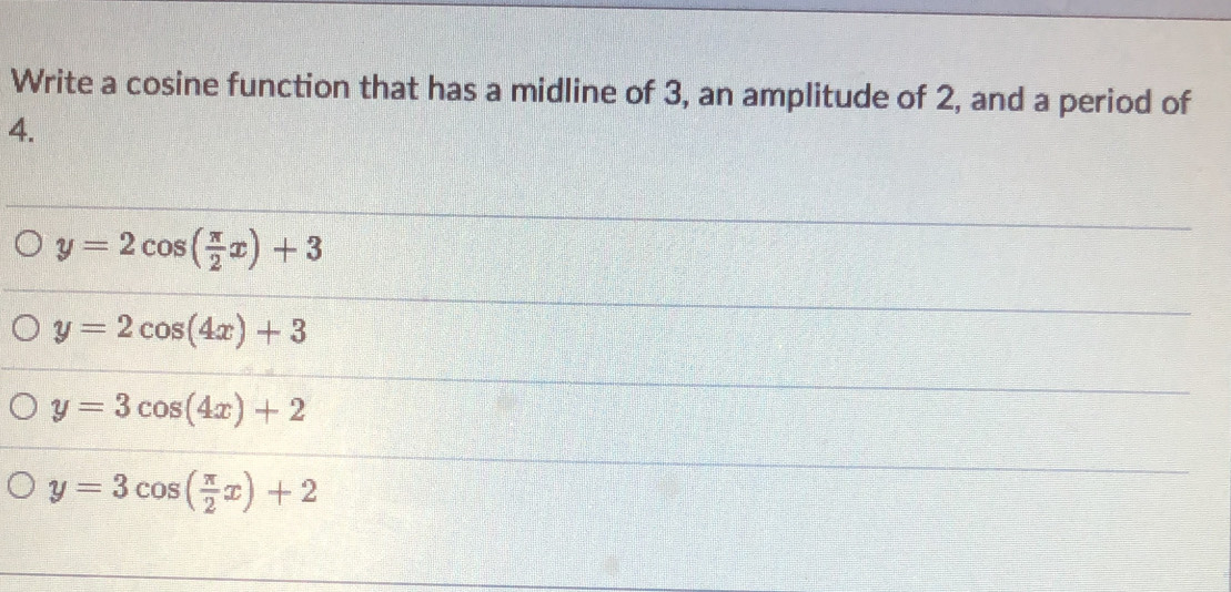 Write a cosine function that has a midline of 3, an amplitude of 2, and a period of
4.
y=2cos ( π /2 x)+3
y=2cos (4x)+3
y=3cos (4x)+2
y=3cos ( π /2 x)+2