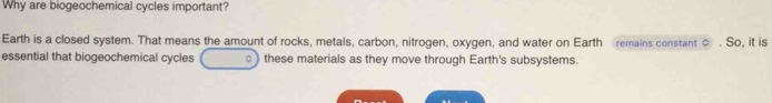 Why are biogeochemical cycles important? 
Earth is a closed system. That means the amount of rocks, metals, carbon, nitrogen, oxygen, and water on Earth remains constant ○ . So, it is 
essential that biogeochemical cycles ) these materials as they move through Earth's subsystems.