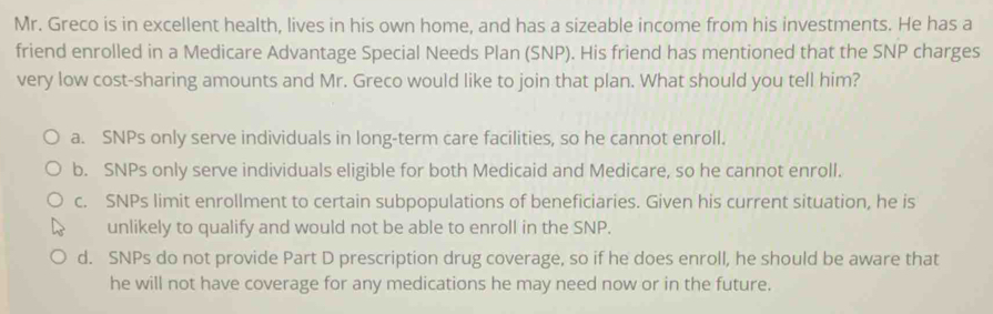 Mr. Greco is in excellent health, lives in his own home, and has a sizeable income from his investments. He has a
friend enrolled in a Medicare Advantage Special Needs Plan (SNP). His friend has mentioned that the SNP charges
very low cost-sharing amounts and Mr. Greco would like to join that plan. What should you tell him?
a. SNPs only serve individuals in long-term care facilities, so he cannot enroll.
b. SNPs only serve individuals eligible for both Medicaid and Medicare, so he cannot enroll.
c. SNPs limit enrollment to certain subpopulations of beneficiaries. Given his current situation, he is
unlikely to qualify and would not be able to enroll in the SNP.
d. SNPs do not provide Part D prescription drug coverage, so if he does enroll, he should be aware that
he will not have coverage for any medications he may need now or in the future.