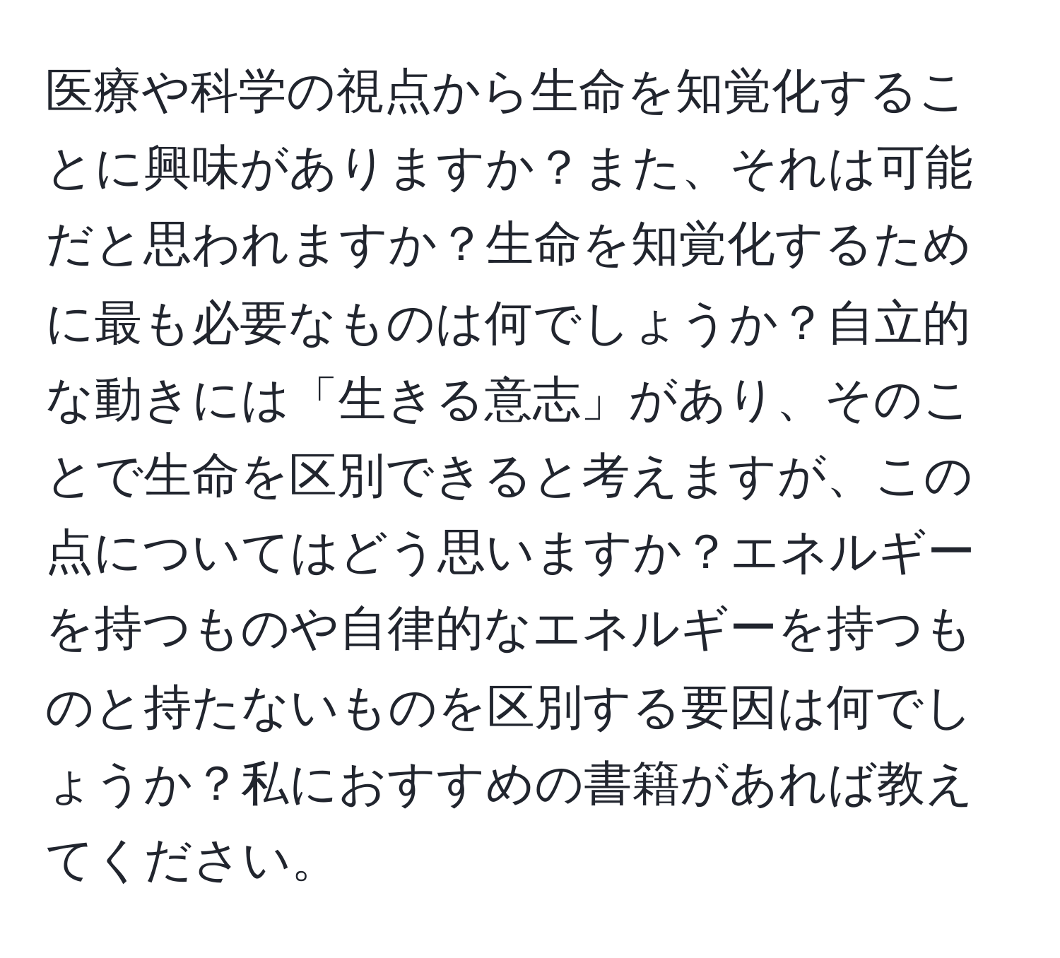 医療や科学の視点から生命を知覚化することに興味がありますか？また、それは可能だと思われますか？生命を知覚化するために最も必要なものは何でしょうか？自立的な動きには「生きる意志」があり、そのことで生命を区別できると考えますが、この点についてはどう思いますか？エネルギーを持つものや自律的なエネルギーを持つものと持たないものを区別する要因は何でしょうか？私におすすめの書籍があれば教えてください。