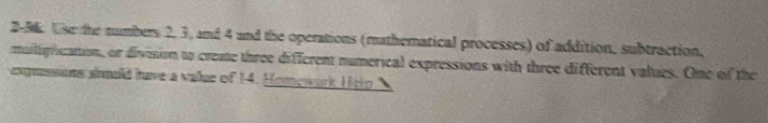 2-56. Use the tumbers 2, 3, m∠ 4 and the operations (mathematical processes) of addition, subtraction. 
muiligricattion, or division to creme three different numerical expressions with three different values. One of the 
prssons siould have a value of 14. Homewark Hero