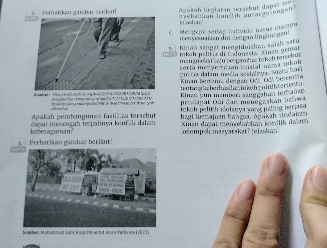 Perhatikan gambar berikut! 
Apakah kegiatan tersebut dapat me 
N 
nyebabkan konflik antargolongan? 
Jelaskan! 
4. Mengapa setiap individu harus mampu 
menyesuaikan diri dengan lingkungan? 
5. Kinan sangat mengidolakan salah satu 
HOTS tokoh politik di Indonesia. Kinan gemar 
mengoleksi baju bergambar tokoh tersebut 
serta menyertakan inisial nama tokoh 
politik dalam media sosialnya. Suatu hari 
Kinan bertemu dengan Odi. Odi bercerita 
tentangkeberhasilantokoh politik tertentu. 
Sumber: http://web.archive.org/web/20180228081629/https:// Kinan pun memberi sanggahan terhadap 
megapolitan.kompas.com/read/2017/12/07/16280231/ 
diketahui pendapat Odi dan menegaskan bahwa 
fasilitas-penyandang-disabilitas-di-jalan-yang-tak-banyak- 
tokoh politik idolanya yang paling berjasa 
Apakah pembangunan fasilitas tersebut bagi kemajuan bangsa. Apakah tindakan 
dapat mencegah terjadinya konflik dalam Kinan dapat menyebabkan konflik dalam 
keberagaman? kelompok masyarakat? Jelaskan! 
3. Perhatikan gambar berikut! 
HOTS 
Sumber: Muhammad Sidik Rizqi/Penerbit Intan Pariwara (2023)