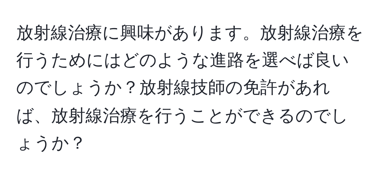 放射線治療に興味があります。放射線治療を行うためにはどのような進路を選べば良いのでしょうか？放射線技師の免許があれば、放射線治療を行うことができるのでしょうか？