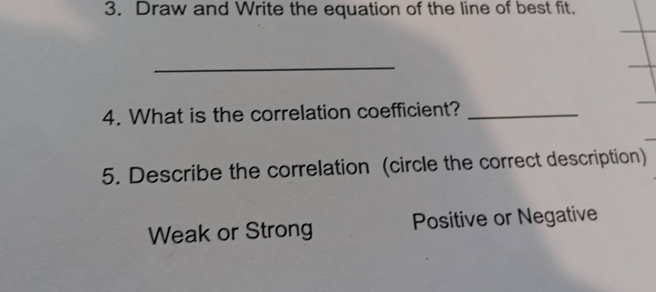 Draw and Write the equation of the line of best fit. 
_ 
4. What is the correlation coefficient?_ 
5. Describe the correlation (circle the correct description) 
Weak or Strong 
Positive or Negative