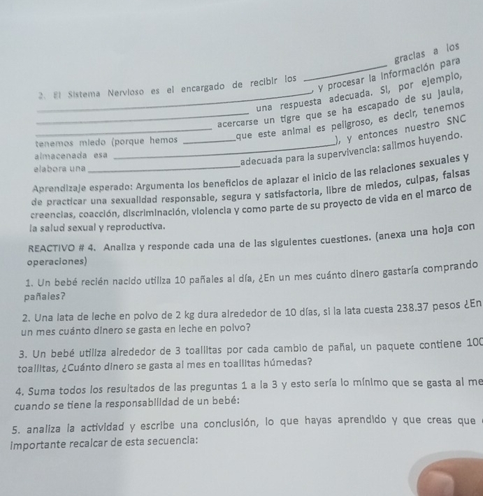 procesar la información para graclas a los
2、81 Sistema Nervioso es el encargado de recibir los
una respuesta adecuada. Sl, por ejemplo,
_acercarse un tigre que se ha escapado de su jaula,
_que este animal es peligroso, es decir, tenemos
tenemos míedo (porque hemos
), y entonces nuestro SNC
adecuada para la supervivencia: salimos huyendo.
almacenada esa
elabora una
Aprendizaje esperado: Argumenta los beneficios de aplazar el inicio de las relaciones sexuales y
de practicar una sexualidad responsable, segura y satisfactoria, libre de miedos, culpas, falsas
creencias, coacción, discriminación, violencia y como parte de su proyecto de vida en el marco de
la salud sexual y reproductiva.
REACTIVO # 4. Analiza y responde cada una de las sigulentes cuestiones. (anexa una hoja con
operaciones)
1. Un bebé recién nacido utiliza 10 pañales al día, ¿En un mes cuánto dinero gastaría comprando
pañales?
2. Una lata de leche en polvo de 2 kg dura alrededor de 10 días, si la lata cuesta 238.37 pesos ¿En
un mes cuánto dinero se gasta en leche en polvo?
3. Un bebé utiliza alrededor de 3 toallitas por cada cambio de pañal, un paquete contiene 100
toallitas, ¿Cuánto dinero se gasta al mes en toallitas húmedas?
4. Suma todos los resultados de las preguntas 1 a la 3 y esto sería lo mínimo que se gasta al me
cuando se tiene la responsabilidad de un bebé:
5. analiza la actividad y escribe una conclusión, lo que hayas aprendido y que creas que
importante recalcar de esta secuencia: