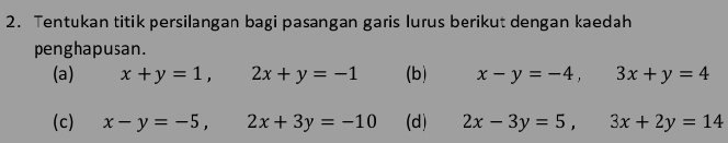 Tentukan titik persilangan bagi pasangan garis lurus berikut dengan kaedah 
penghapusan. 
(a) x+y=1, 2x+y=-1 (b) x-y=-4, 3x+y=4
(c) x-y=-5, 2x+3y=-10 (d) 2x-3y=5, 3x+2y=14