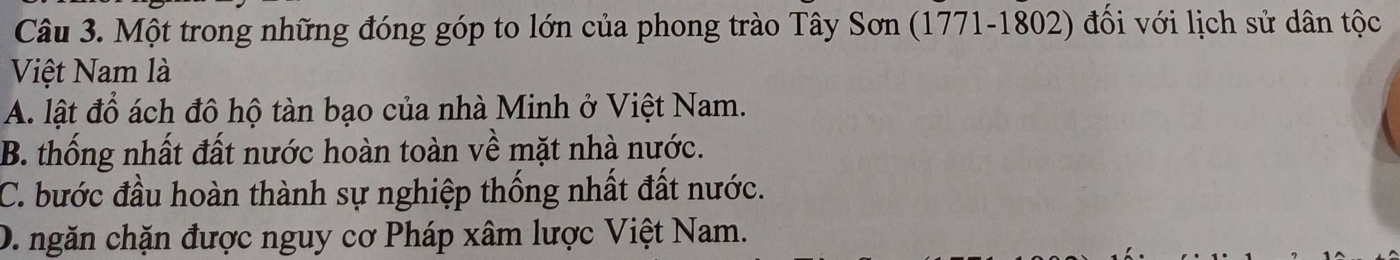 Một trong những đóng góp to lớn của phong trào Tây Sơn (1771-1802) đối với lịch sử dân tộc
Việt Nam là
A. lật đồ ách đô hộ tàn bạo của nhà Minh ở Việt Nam.
B. thống nhất đất nước hoàn toàn về mặt nhà nước.
C. bước đầu hoàn thành sự nghiệp thống nhất đất nước.
D. ngăn chặn được nguy cơ Pháp xâm lược Việt Nam.