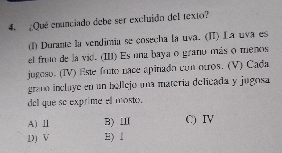 ¿Qué enunciado debe ser excluido del texto?
(I) Durante la vendimia se cosecha la uva. (II) La uva es
el fruto de la vid. (III) Es una baya o grano más o menos
jugoso. (IV) Este fruto nace apiñado con otros. (V) Cada
grano incluye en un hollejo una materia delicada y jugosa
del que se exprime el mosto.
A) II B) III C) IV
D) V E) I