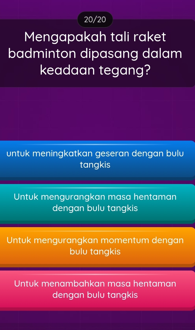 20/20
Mengapakah tali raket
badminton dipasang dalam
keadaan tegang?
untuk meningkatkan geseran dengan bulu
tangkis
Untuk mengurangkan masa hentaman
dengan bulu tangkis
Untuk mengurangkan momentum dengan
bulu tangkis
Untuk menambahkan masa hentaman
dengan bulu tangkis