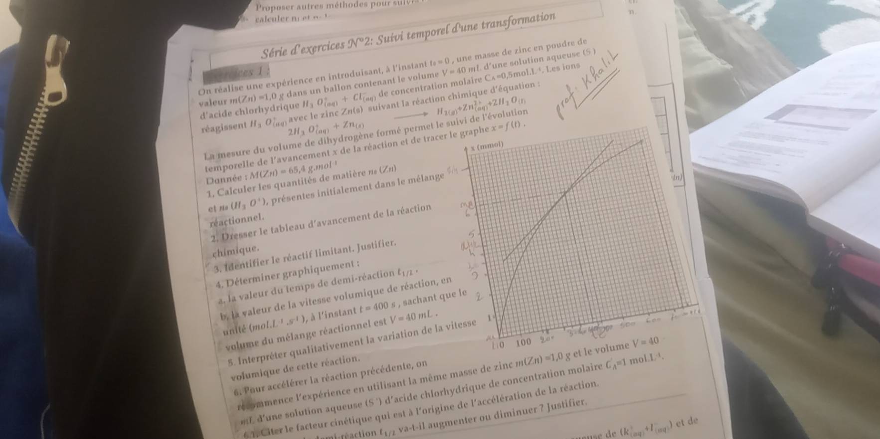 Proposer autres méthodes pour sl 
ga  c     n   e     
Série d'exercices JV^^circ 2: Suivi temporel d'une transformation
η.
On réalise une expérience en introduisant, à l'instant t_0=0 , une masse de zinc en poudre de
Crcices 1 V=40 5mol. 1^(-1) 4. Les ions
valeur m (Zn)=1,0 g dans un ballon contenant le volume ml. d'une solution aqueuse (S )
livant la réaction chimique d'équation :
d'acide chlorhydrique H_3O_((aq))^++Cl_((aq))^- de concentration molaire C_A=0
réagissent H_3O_(a v ave 2H_3O_((aq))^++Zn_(s)
La mesure du volume de dihydrogène formé permet le suivi de l'évolution H_2(g)+Zn_((aq))^(2+)+ZH_2O_(l)
temporelle de l'avancement x de la réaction et de trac
Dannée :M(Zn)=65 4 g.mol 
1. Calculer les quantités de matière n« (Zn)
ct no (H_3O^+) , présentes initialement dans le mélang
reactionnel.
2. Dresser le tableau d'avancement de la réaction
chimique.
3. Identifier le réactif limitant. Justifier.
4. Déterminer graphiquement :
a, la valeur du temps de demi-réaction t_1/2,
b, la valeur de la vitesse volumique de réaction,
unité (mo L^(-1),s^(-1)) , à l'instant t=400s s , sachant 
volume du mélange réactionnel est V=40mL.
5. Interpréter qualitativement la variation de la vitesse
volumique de cette réaction.
récommence l'expérience en utilisant la même masse de zinc m(Zn)=1,0g
6. Pour accélérer la réaction précédente, on
mL d'une solution aqueuse (S ') d'acide chlorhydrique de concentration molaire C_A'=1 mo 
*4. Citer le facteur cinétique qui est à l'origine de l'accélération de la réaction.
mi-réaction t_1/2 va-t-i augmenter ou diminuer ? Justifier.
de (k_(aq)+I_(aq)) et de