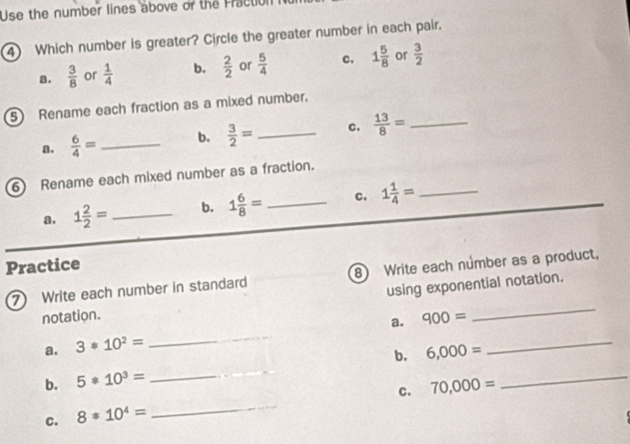 Use the number lines above or the Fracton
4 Which number is greater? Circle the greater number in each pair.
a.  3/8  or  1/4  b.  2/2  or  5/4  c. 1 5/8  or  3/2 
5 Rename each fraction as a mixed number.
a.  6/4 = _
b.  3/2 = _
c.  13/8 = _
6 Rename each mixed number as a fraction.
c. 1 1/4 = _
a. 1 2/2 = _
b. 1 6/8 = _
Practice
7 Write each number in standard 8 Write each number as a product,
notation. using exponential notation.
a. 900=
a. 3*10^2=
_
b. 6,000=
_
b. 5*10^3=
_
_
c. 70,000=
_
C. 8*10^4=