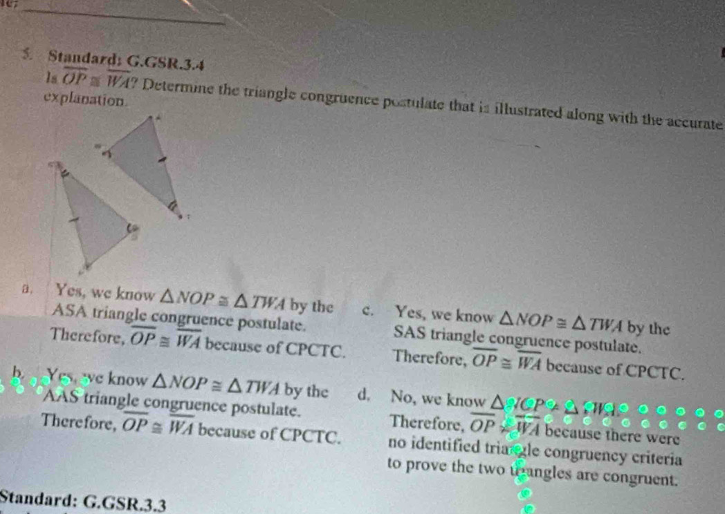 Standard; G.GSR.3.4
explanation.
Is overline OP≌ overline WA ? Determine the triangle congruence postulate that is illustrated along with the accurate
a. Yes, we know △ NOP≌ △ TWA by the c. Yes, we know △ NOP≌ △ TWA by the
ASA triangle congruence postulate. SAS triangle congruence postulate.
Therefore, overline OP≌ overline WA because of CPCTC. Therefore, overline OP≌ overline WA because of CPCTC.
b Yes,we know △ NOP≌ △ TWA by the d. No, we know △ △
AAS triangle congruence postulate. Therefore, overline OP≌ overline WA because there were
Therefore, overline OP≌ overline WA because of CPCTC. no identified tria le congruency criteria
to prove the two tangles are congruent.
Standard: G.GSR.3.3