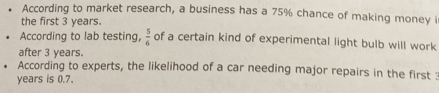 According to market research, a business has a 75% chance of making money i 
the first 3 years. 
According to lab testing,  5/6  of a certain kind of experimental light bulb will work 
after 3 years. 
According to experts, the likelihood of a car needing major repairs in the first :
years is 0.7.