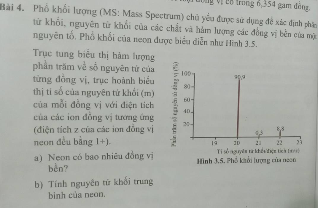 đông Vị cổ trong 6,354 gam đồng. 
Bài 4. Phổ khối lượng (MS: Mass Spectrum) chủ yếu được sử dụng để xác định phân 
từ khối, nguyên từ khối của các chất và hàm lượng các đồng vị bền của một 
nguyên tố. Phổ khối của neon được biểu diễn như Hình 3.5. 
Trục tung biểu thị hàm lượng 
phần trăm về số nguyên tử của 100
90, 9
từng đồng vị, trục hoành biểu 80
thị tỉ số của nguyên tử khối (m) 60
của mỗi đồng vị với điện tích 40
của các ion đồng vị tương ứng 
(điện tích z của các ion đồng vị 20
0, 3 8, 8
neon đều bằng 1+). 19 20 21 22 23
a) Neon có bao nhiêu đồng vị 
Ti số nguyên tử khối/điện tích (m/z) 
Hình 3.5. Phổ khối lượng của neon 
bền? 
b) Tính nguyên tử khối trung 
bình của neon.