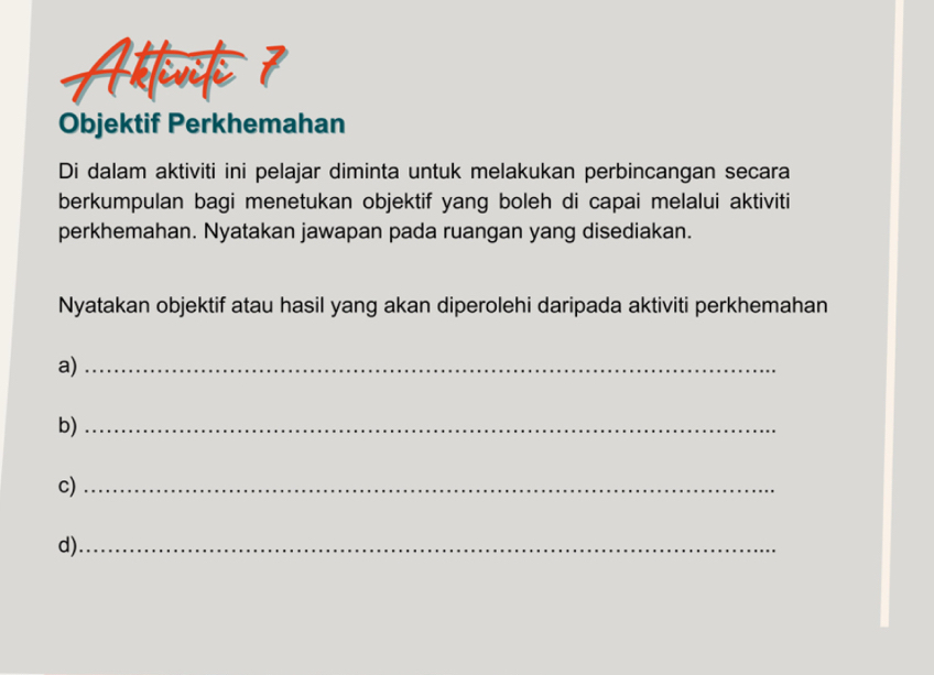 Atten 7 
Objektif Perkhemahan 
Di dalam aktiviti ini pelajar diminta untuk melakukan perbincangan secara 
berkumpulan bagi menetukan objektif yang boleh di capai melalui aktiviti 
perkhemahan. Nyatakan jawapan pada ruangan yang disediakan. 
Nyatakan objektif atau hasil yang akan diperolehi daripada aktiviti perkhemahan 
a)_ 
b)_ 
c)_ 
d)_