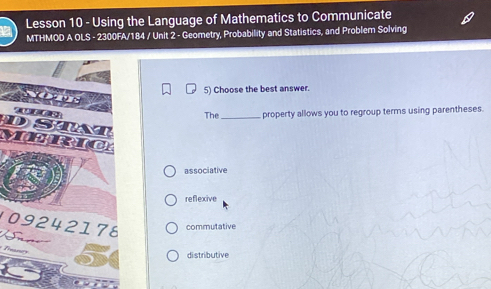 Lesson 10 - Using the Language of Mathematics to Communicate
MTHMOD A OLS - 2300FA/184 / Unit 2 - Geometry, Probability and Statistics, and Problem Solving
5) Choose the best answer.
The_ property allows you to regroup terms using parentheses.
associative
reflexive
109242176 commutative
di stributive