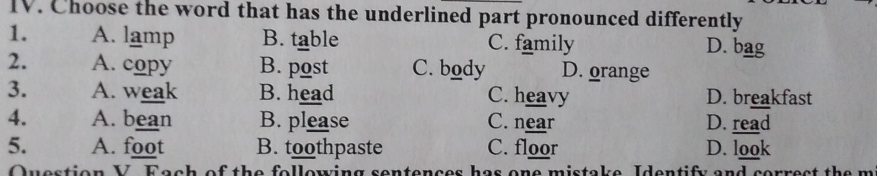 Choose the word that has the underlined part pronounced differently
1. A. lamp B. table C. family
D. bag
2. A. copy B. post C. body D. orange
3. A. weak B. head C. heavy D. breakfast
4. A. bean B. please C. near D. read
5. A. foot B. toothpaste C. floor D. look
Question V. Fach of the following sentences has one mistake, Identify and correct the m